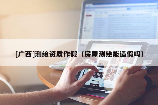 [广西]测绘资质作假（房屋测绘能造假吗）