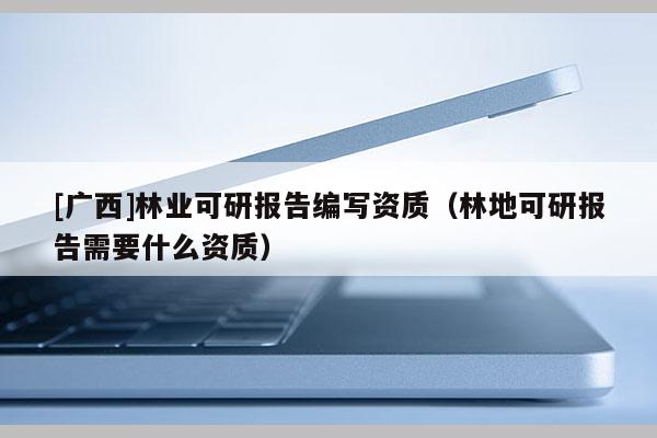 [广西]林业可研报告编写资质（林地可研报告需要什么资质）