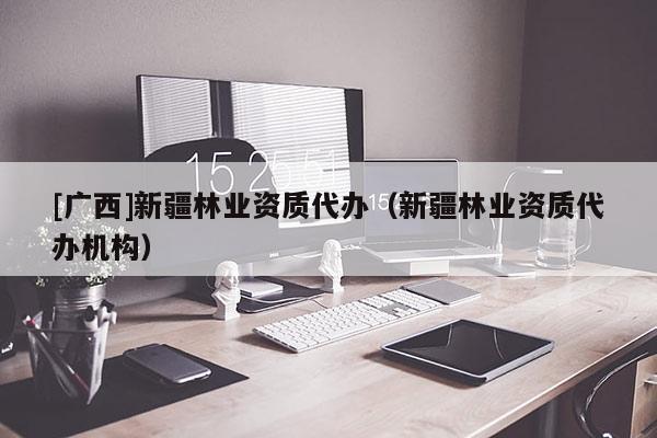 [广西]新疆林业资质代办（新疆林业资质代办机构）