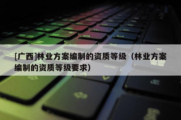 [广西]林业方案编制的资质等级（林业方案编制的资质等级要求）