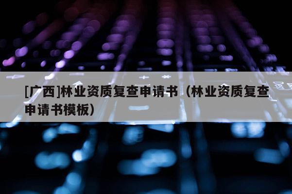[广西]林业资质复查申请书（林业资质复查申请书模板）