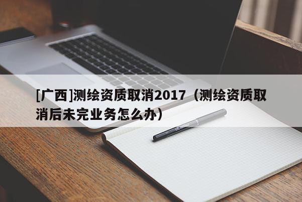 [广西]测绘资质取消2017（测绘资质取消后未完业务怎么办）