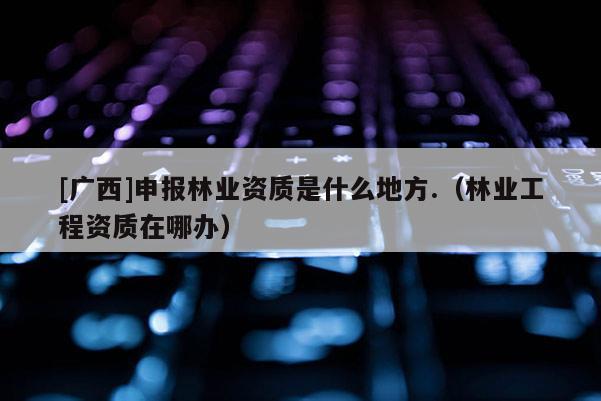 [广西]申报林业资质是什么地方.（林业工程资质在哪办）