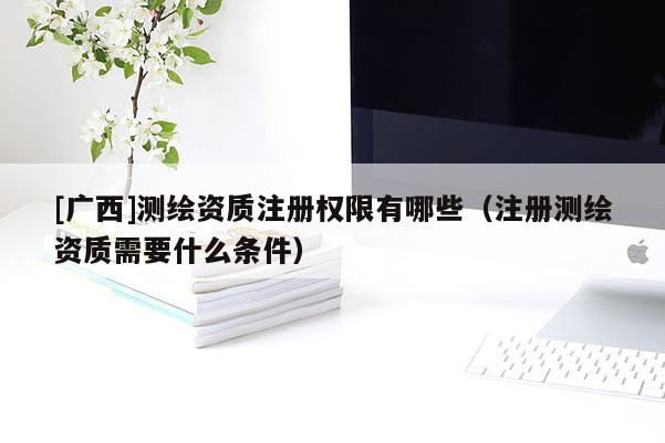 [广西]测绘资质注册权限有哪些（注册测绘资质需要什么条件）