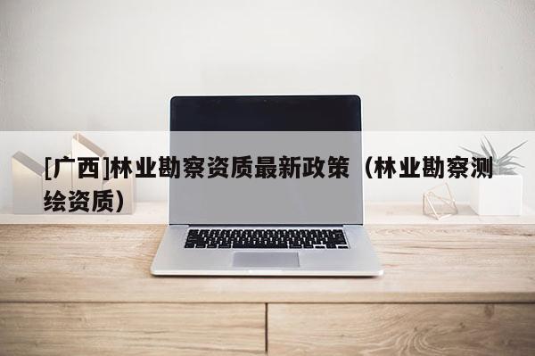 [广西]林业勘察资质最新政策（林业勘察测绘资质）