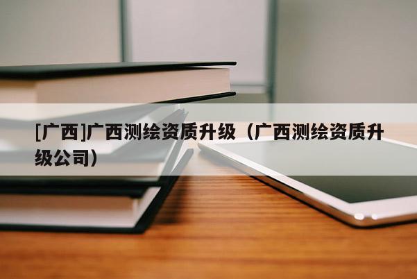 [广西]广西测绘资质升级（广西测绘资质升级公司）