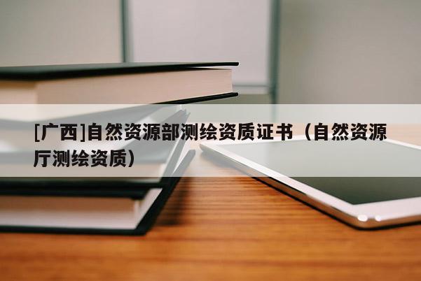 [广西]自然资源部测绘资质证书（自然资源厅测绘资质）