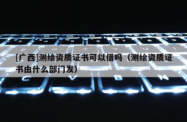[广西]测绘资质证书可以借吗（测绘资质证书由什么部门发）