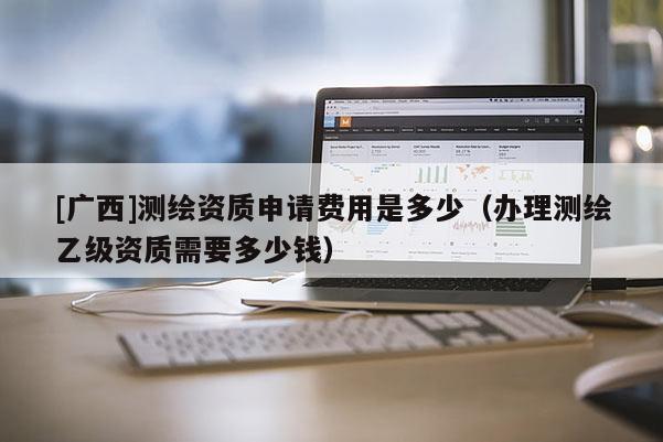 [广西]测绘资质申请费用是多少（办理测绘乙级资质需要多少钱）