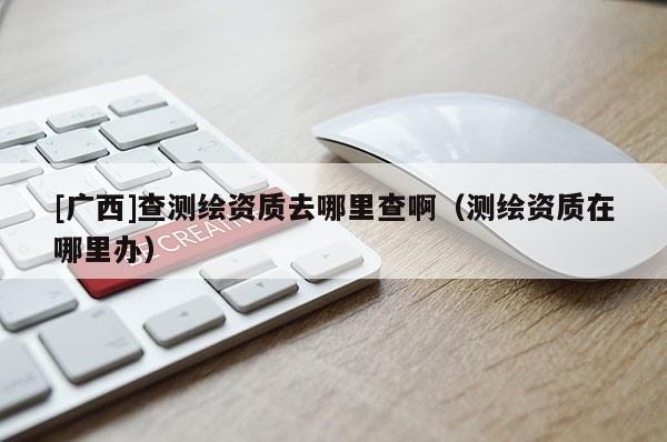 [广西]查测绘资质去哪里查啊（测绘资质在哪里办）