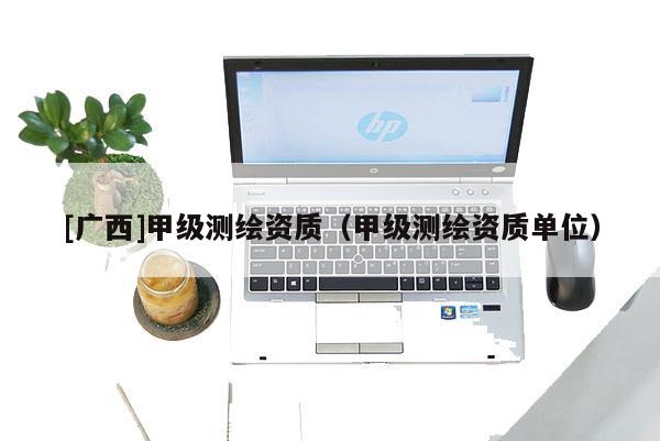 [广西]甲级测绘资质（甲级测绘资质单位）