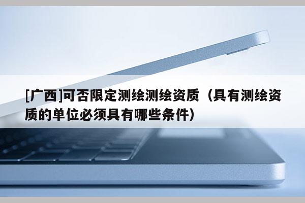 [广西]可否限定测绘测绘资质（具有测绘资质的单位必须具有哪些条件）
