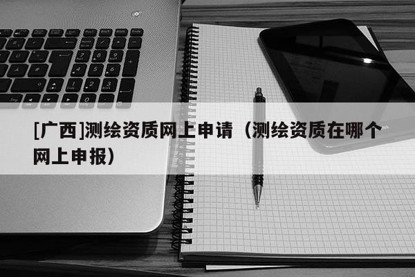 [广西]测绘资质网上申请（测绘资质在哪个网上申报）