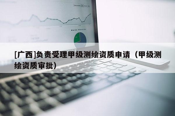 [广西]负责受理甲级测绘资质申请（甲级测绘资质审批）