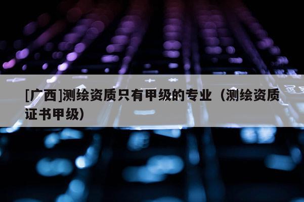 [广西]测绘资质只有甲级的专业（测绘资质证书甲级）