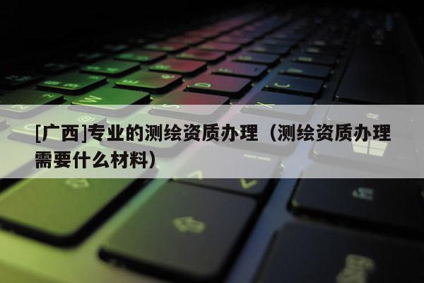 [广西]专业的测绘资质办理（测绘资质办理需要什么材料）