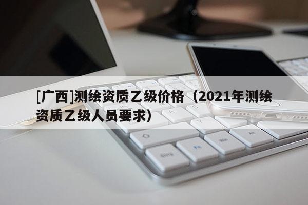 [广西]测绘资质乙级价格（2021年测绘资质乙级人员要求）