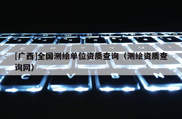 [广西]全国测绘单位资质查询（测绘资质查询网）