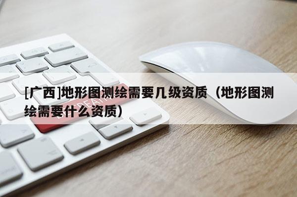[广西]地形图测绘需要几级资质（地形图测绘需要什么资质）