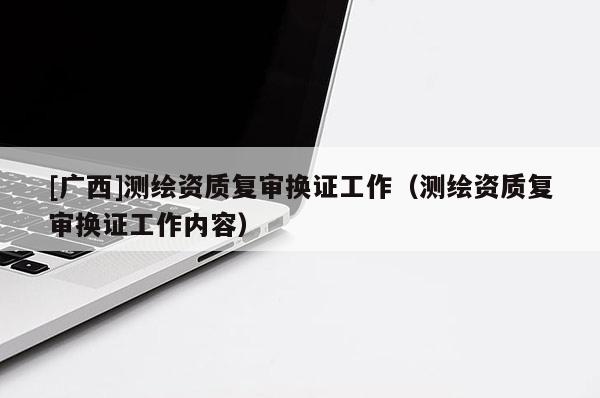 [广西]测绘资质复审换证工作（测绘资质复审换证工作内容）