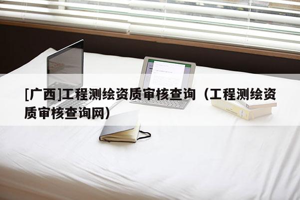 [广西]工程测绘资质审核查询（工程测绘资质审核查询网）