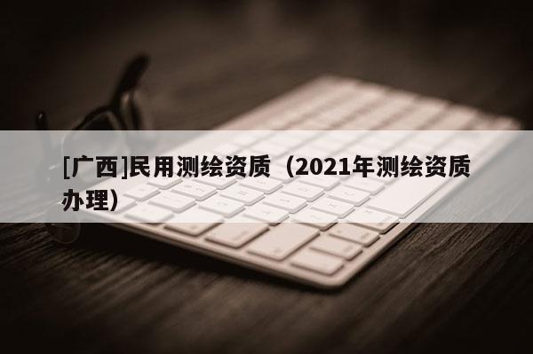 [广西]民用测绘资质（2021年测绘资质办理）