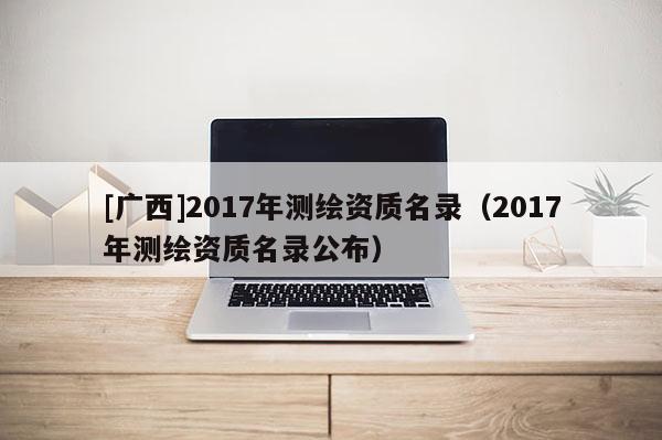 [广西]2017年测绘资质名录（2017年测绘资质名录公布）