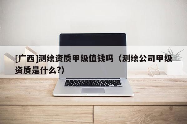 [广西]测绘资质甲级值钱吗（测绘公司甲级资质是什么?）