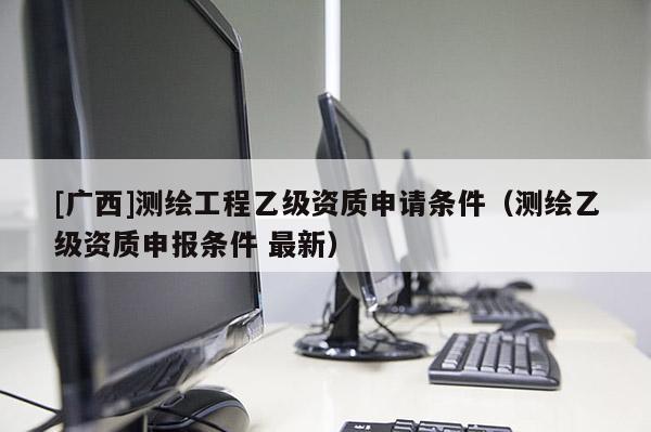 [广西]测绘工程乙级资质申请条件（测绘乙级资质申报条件 最新）