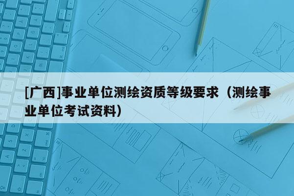 [广西]事业单位测绘资质等级要求（测绘事业单位考试资料）