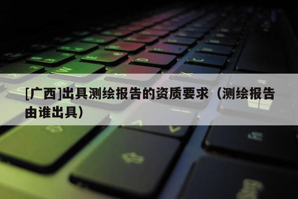 [广西]出具测绘报告的资质要求（测绘报告由谁出具）
