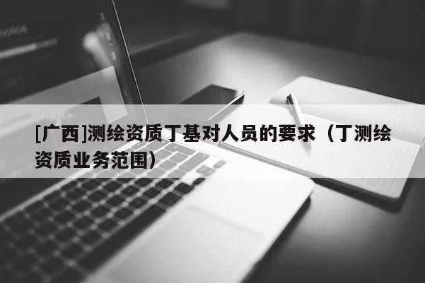 [广西]测绘资质丁基对人员的要求（丁测绘资质业务范围）