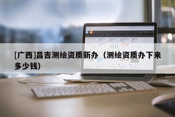 [广西]昌吉测绘资质新办（测绘资质办下来多少钱）