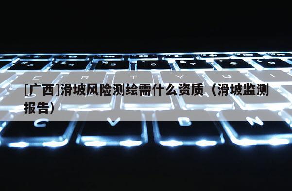 [广西]滑坡风险测绘需什么资质（滑坡监测报告）