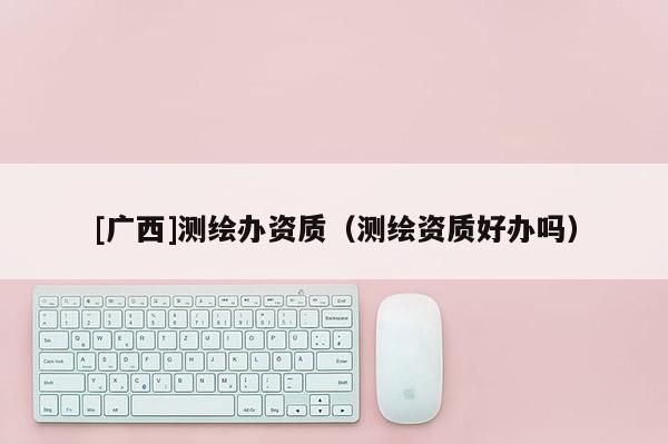 [广西]测绘办资质（测绘资质好办吗）