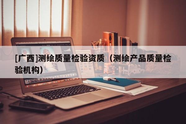 [广西]测绘质量检验资质（测绘产品质量检验机构）