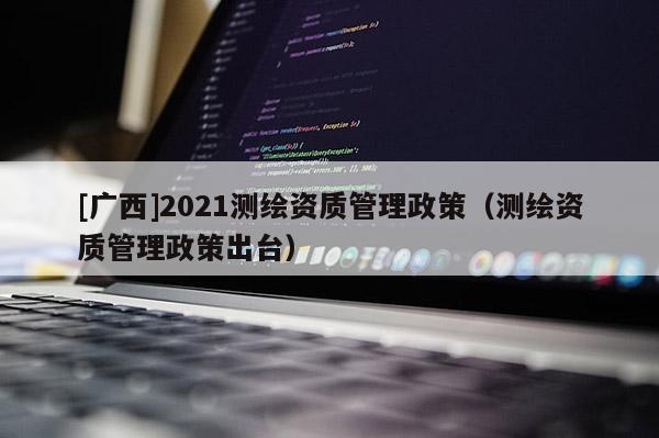 [广西]2021测绘资质管理政策（测绘资质管理政策出台）