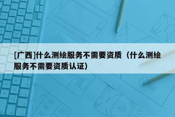 [广西]什么测绘服务不需要资质（什么测绘服务不需要资质认证）
