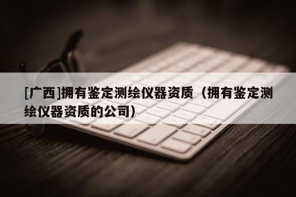 [广西]拥有鉴定测绘仪器资质（拥有鉴定测绘仪器资质的公司）