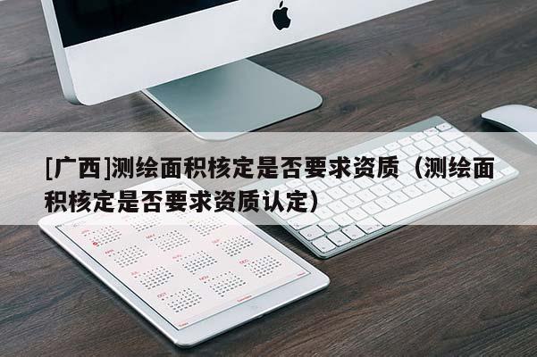 [广西]测绘面积核定是否要求资质（测绘面积核定是否要求资质认定）