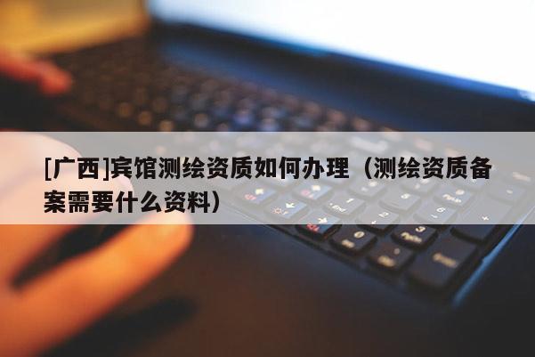 [广西]宾馆测绘资质如何办理（测绘资质备案需要什么资料）