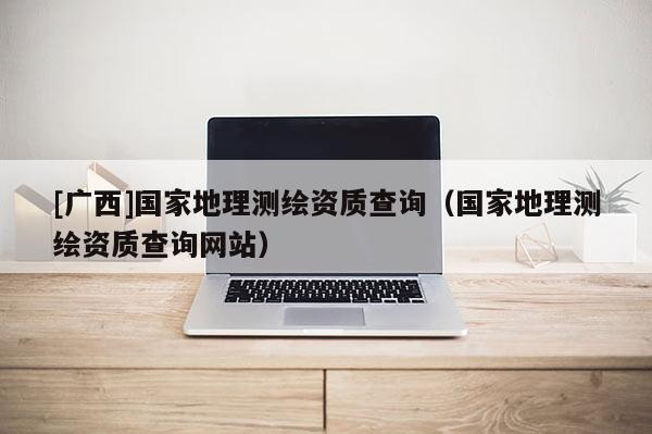 [广西]国家地理测绘资质查询（国家地理测绘资质查询网站）