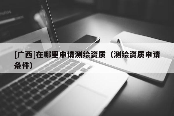 [广西]在哪里申请测绘资质（测绘资质申请条件）