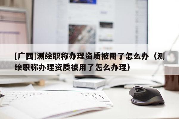 [广西]测绘职称办理资质被用了怎么办（测绘职称办理资质被用了怎么办理）
