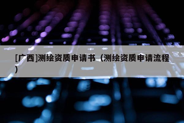 [广西]测绘资质申请书（测绘资质申请流程）