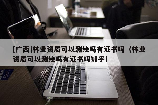 [广西]林业资质可以测绘吗有证书吗（林业资质可以测绘吗有证书吗知乎）