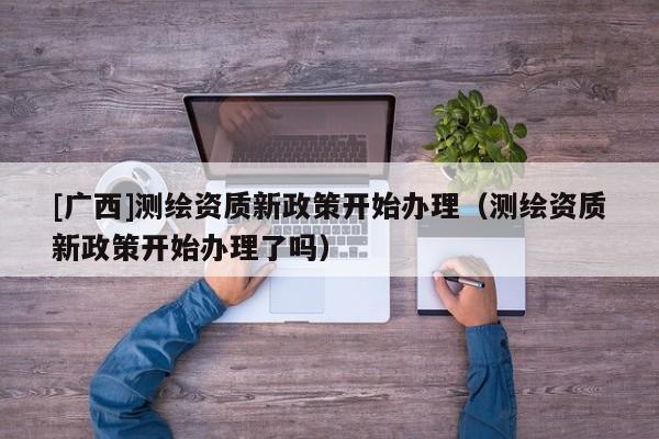 [广西]测绘资质新政策开始办理（测绘资质新政策开始办理了吗）