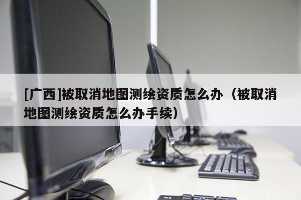 [广西]被取消地图测绘资质怎么办（被取消地图测绘资质怎么办手续）