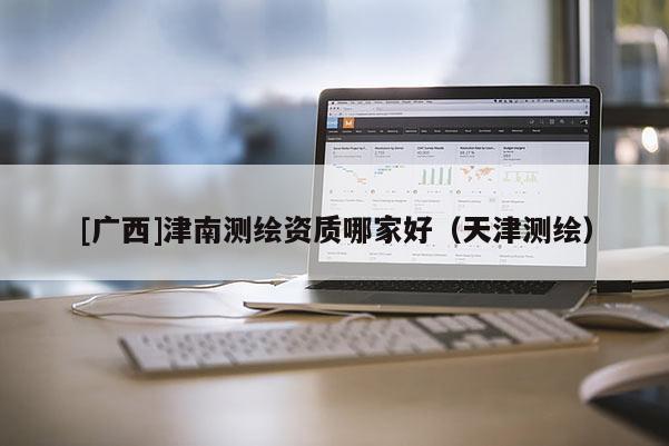 [广西]津南测绘资质哪家好（天津测绘）