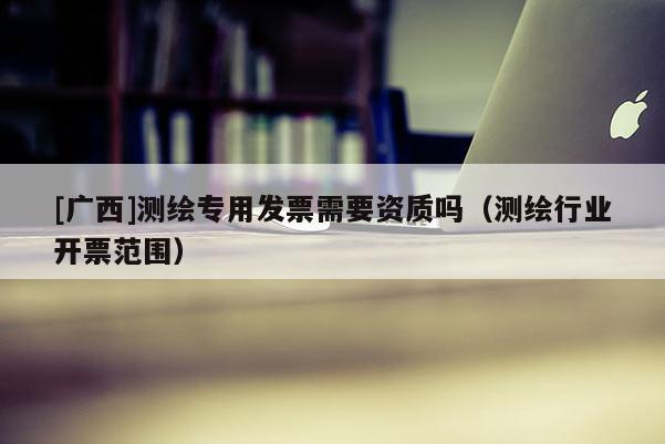 [广西]测绘专用发票需要资质吗（测绘行业开票范围）